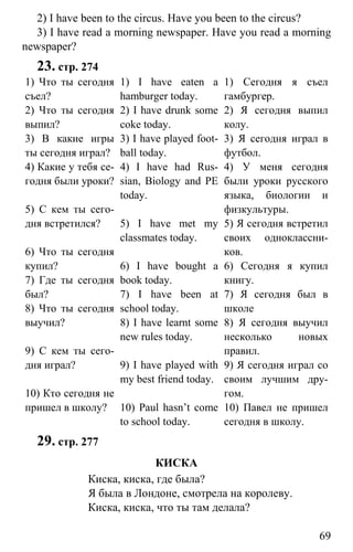 www.gdzbest.ru
69
2) I have been to the circus. Have you been to the circus?
3) I have read a morning newspaper. Have you read a morning
newspaper?
23. стр. 274
1) Что ты сегодня
съел?
2) Что ты сегодня
выпил?
3) В какие игры
ты сегодня играл?
4) Какие у тебя се-
годня были уроки?
5) С кем ты сего-
дня встретился?
6) Что ты сегодня
купил?
7) Где ты сегодня
был?
8) Что ты сегодня
выучил?
9) С кем ты сего-
дня играл?
10) Кто сегодня не
пришел в школу?
1) I have eaten a
hamburger today.
2) I have drunk some
coke today.
3) I have played foot-
ball today.
4) I have had Rus-
sian, Biology and PE
today.
5) I have met my
classmates today.
6) I have bought a
book today.
7) I have been at
school today.
8) I have learnt some
new rules today.
9) I have played with
my best friend today.
10) Paul hasn’t come
to school today.
1) Сегодня я съел
гамбургер.
2) Я сегодня выпил
колу.
3) Я сегодня играл в
футбол.
4) У меня сегодня
были уроки русского
языка, биологии и
физкультуры.
5) Я сегодня встретил
своих одноклассни-
ков.
6) Сегодня я купил
книгу.
7) Я сегодня был в
школе
8) Я сегодня выучил
несколько новых
правил.
9) Я сегодня играл со
своим лучшим дру-
гом.
10) Павел не пришел
сегодня в школу.
29. стр. 277
КИСКА
Киска, киска, где была?
Я была в Лондоне, смотрела на королеву.
Киска, киска, что ты там делала?
 