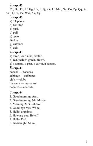 www.gdzbest.ru
7
2. стр. 43
Cc, Dd, Ee, Ff, Gg, Hh, Ii, Jj, Kk, Ll, Mm, Nn, Oo, Pp, Qq, Rr,
Ss, Tt, Uu, Vv, Ww, Xx, Yy
3. стр. 43
a) telephone
b) bus stop
c) push
d) pull
e) open
f) closed
g) entrance
h) exit
4. стр. 43
a) three, four, nine, twelve.
b) red, yellow, green, brown.
c) a tomato, a pear, a carrot, a banana.
5. стр. 43
banana — bananas
cabbage — cabbages
club — clubs
museum — museums
concert — concerts
7. стр. 44
1. Good morning, Ann.
2. Good morning, Mr. Mason.
3. Morning, Mrs. Johnson.
4. Good-bye Mrs. White.
5. Hello, grandma.
6. How are you, Helen?
7. Hello, Dad.
8. Good night, Mum.
 