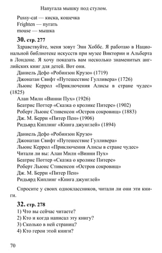 www.gdzbest.ru
70
Напугала мышку под стулом.
Pussy-cat — киска, кошечка
Frighten — пугать
mouse — мышка
30. стр. 277
Здравствуйте, меня зовут Энн Хоббс. Я работаю в Нацио-
нальной библиотеке искусств при музее Виктории и Альберта
в Лондоне. Я хочу показать вам несколько знаменитых анг-
лийских книг для детей. Вот они.
Даниель Дефо «Робинзон Крузо» (1719)
Джонатан Свифт «Путешествие Гулливера» (1726)
Льюис Керрол «Приключения Алисы в стране чудес»
(1825)
Алан Милн «Винни Пух» (1926)
Беатрис Поттер «Сказка о кролике Питере» (1902)
Роберт Льюис Стивенсон «Остров сокровищ» (1883)
Дж. М. Берри «Питер Пен» (1906)
Ридьярд Киплинг «Книга джунглей» (1894)
Даниель Дефо «Робинзон Крузо»
Джонатан Свифт «Путешествие Гулливера»
Льюис Керрол «Приключения Алисы в стране чудес»
Читали ли вы: Алан Милн «Винни Пух»
Беатрис Поттер «Сказка о кролике Питере»
Роберт Льюис Стивенсон «Остров сокровищ»
Дж. М. Берри «Питер Пен»
Ридьярд Киплинг «Книга джунглей»
Спросите у своих одноклассников, читали ли они эти кни-
ги.
32. стр. 278
1) Что вы сейчас читаете?
2) Кто и когда написал эту книгу?
3) Сколько в ней страниц?
4) Кто герои этой книги?
 