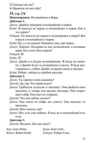 www.gdzbest.ru
71
5) Сколько им лет?
6) Нравятся ли они тебе?
33. стр. 278
Инсценировка: Полицейские и Воры.
Действие 1.
Джон: Давайте поиграем в полицейских и воров.
Кейт: Я никогда не играла в полицейских и воров. Как в
это играть?
Роберт: Ты никогда не играла в полицейских и воров? Все
играли в полицейских и воров.
Кейт: Ну, а я не играла! Покажите мне, как играть.
Джон: Хорошо. Половина из нас полицейские, а половина
воры. Кто хочет быть вором?
Роберт: Я!
Кейт: Я!
Джон: Джейн и я будем полицейскими. Я поеду на маши-
не, а Джейн будет в полицейском участке. Я буду раз-
говаривать с тобой, Джейн, по радио связи в машине.
Кейт: Роберт, пойдем и ограбим магазин.
Действие 2.
Джон: Ты хорошо меня слышишь?
Джейн: Да, сер. Что происходит?
Джон: Грабители подходят к магазину. Они разбили окно
магазина, и теперь они внутри магазина. Они откры-
вают сейф. Они уже его открыли.
Джейн: Что они сейчас делают?
Джон: Они взяли из сейфа все деньги. Они выходят из
магазина.
Джейн: Вам помочь, сер?
Джон: Нет, я их уже поймал. Я везу их в полицейский уча-
сток.
Действие 3.
Джейн: Входите. Как вас зовут?
Kate: Kate White.
Robert: Robert Smith.
Кейт: Кейт Уайт.
Роберт: Роберт Смит.
 