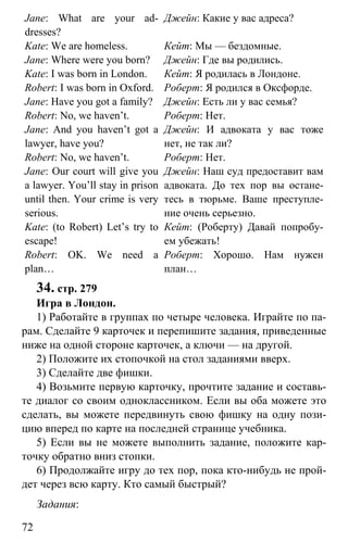 www.gdzbest.ru
72
Jane: What are your ad-
dresses?
Kate: We are homeless.
Jane: Where were you born?
Kate: I was born in London.
Robert: I was born in Oxford.
Jane: Have you got a family?
Robert: No, we haven’t.
Jane: And you haven’t got a
lawyer, have you?
Robert: No, we haven’t.
Jane: Our court will give you
a lawyer. You’ll stay in prison
until then. Your crime is very
serious.
Kate: (to Robert) Let’s try to
escape!
Robert: OK. We need a
plan…
Джейн: Какие у вас адреса?
Кейт: Мы — бездомные.
Джейн: Где вы родились.
Кейт: Я родилась в Лондоне.
Роберт: Я родился в Оксфорде.
Джейн: Есть ли у вас семья?
Роберт: Нет.
Джейн: И адвоката у вас тоже
нет, не так ли?
Роберт: Нет.
Джейн: Наш суд предоставит вам
адвоката. До тех пор вы остане-
тесь в тюрьме. Ваше преступле-
ние очень серьезно.
Кейт: (Роберту) Давай попробу-
ем убежать!
Роберт: Хорошо. Нам нужен
план…
34. стр. 279
Игра в Лондон.
1) Работайте в группах по четыре человека. Играйте по па-
рам. Сделайте 9 карточек и перепишите задания, приведенные
ниже на одной стороне карточек, а ключи — на другой.
2) Положите их стопочкой на стол заданиями вверх.
3) Сделайте две фишки.
4) Возьмите первую карточку, прочтите задание и составь-
те диалог со своим одноклассником. Если вы оба можете это
сделать, вы можете передвинуть свою фишку на одну пози-
цию вперед по карте на последней странице учебника.
5) Если вы не можете выполнить задание, положите кар-
точку обратно вниз стопки.
6) Продолжайте игру до тех пор, пока кто-нибудь не прой-
дет через всю карту. Кто самый быстрый?
Задания:
 