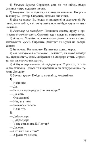 www.gdzbest.ru
73
1) Узнавая дорогу: Спросите, есть ли где-нибудь рядом
станция метро и далеко ли она.
2) Покупки: Вы находитесь в книжном магазине. Попроси-
те книгу Б. Поттер. Спросите, сколько она стоит.
3) Еда на вынос: Вы рядом с пиццерией и закусочной. Ре-
шите, куда пойти, а затем купите какую-нибудь еду и напитки
на вынос.
4) Разговор по телефону: Позвоните своему другу и при-
гласите его/ее погулять. Скажите, где и когда вы встретитесь.
5) В музее: Узнайте, во сколько открывается и во сколько
закрывается музей. Спросите, работает ли музей по воскре-
сеньям.
6) На почте: Вы на почте. Купите несколько марок.
7) На автобусной остановке: Выясните, на какой автобус
вам нужно сесть, чтобы добраться до Оксфорд стрит. Спроси-
те, как далеко это находится.
8) В бюро туристической информации: Спросите, есть ли
карта Лондона. Получите информацию об экскурсионном ту-
ре по Лондону.
9) Узнаем время: Пойдите и узнайте, который час.
1)
— Извините.
— Да.
— Есть ли здесь рядом станция метро?
— Да, есть.
— Она далеко?
— Нет, за углом.
— Большое спасибо,
— Не за что.
2)
— Доброе утро.
— Доброе утро.
— У вас есть книга Б. Поттер?
— Да, есть.
— Сколько она стоит?
— 2 фунта 95 пенсов.
 