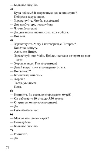 www.gdzbest.ru
74
— Большое спасибо.
3)
— Куда пойдем? В закусочную или в пиццерию?
— Пойдем в закусочную.
— Здравствуйте. Что бы вы хотели?
— Два гамбургера, пожалуйста.
— Что-нибудь еще?
— Да, два апельсиновых сока, пожалуйста.
— Вот они.
4)
— Здравствуйте. Могу я поговорить с Питером?
— Конечно, минуту.
— Алло, это Питер.
— Здравствуй, это Майк. Пойдем сегодня вечером на кон-
церт.
— Хорошая идея. Где встретимся?
— Давай встретимся у концертного зала.
— Во сколько?
— Без пятнадцати семь.
— Хорошо.
— Тогда, увидимся.
— Пока.
5)
— Извините. Во сколько открывается музей?
— Он работает с 10 утра до 5.30 вечера.
— Открыт ли он по воскресеньям?
— Да.
— Спасибо большое.
6)
— Можно мне шесть марок?
— Пожалуйста.
— Большое спасибо.
7)
— Извините.
— Да.
 