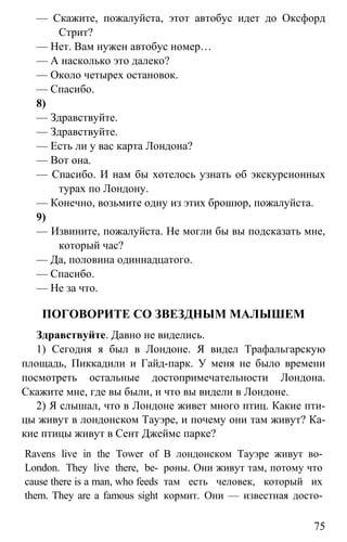 www.gdzbest.ru
75
— Скажите, пожалуйста, этот автобус идет до Оксфорд
Стрит?
— Нет. Вам нужен автобус номер…
— А насколько это далеко?
— Около четырех остановок.
— Спасибо.
8)
— Здравствуйте.
— Здравствуйте.
— Есть ли у вас карта Лондона?
— Вот она.
— Спасибо. И нам бы хотелось узнать об экскурсионных
турах по Лондону.
— Конечно, возьмите одну из этих брошюр, пожалуйста.
9)
— Извините, пожалуйста. Не могли бы вы подсказать мне,
который час?
— Да, половина одиннадцатого.
— Спасибо.
— Не за что.
ПОГОВОРИТЕ СО ЗВЕЗДНЫМ МАЛЫШЕМ
Здравствуйте. Давно не виделись.
1) Сегодня я был в Лондоне. Я видел Трафальгарскую
площадь, Пиккадили и Гайд-парк. У меня не было времени
посмотреть остальные достопримечательности Лондона.
Скажите мне, где вы были, и что вы видели в Лондоне.
2) Я слышал, что в Лондоне живет много птиц. Какие пти-
цы живут в лондонском Тауэре, и почему они там живут? Ка-
кие птицы живут в Сент Джеймс парке?
Ravens live in the Tower of
London. They live there, be-
cause there is a man, who feeds
them. They are a famous sight
В лондонском Тауэре живут во-
роны. Они живут там, потому что
там есть человек, который их
кормит. Они — известная досто-
 