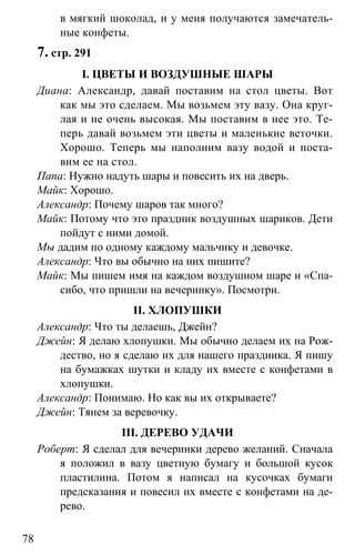 www.gdzbest.ru
78
в мягкий шоколад, и у меня получаются замечатель-
ные конфеты.
7. стр. 291
I. ЦВЕТЫ И ВОЗДУШНЫЕ ШАРЫ
Диана: Александр, давай поставим на стол цветы. Вот
как мы это сделаем. Мы возьмем эту вазу. Она круг-
лая и не очень высокая. Мы поставим в нее это. Те-
перь давай возьмем эти цветы и маленькие веточки.
Хорошо. Теперь мы наполним вазу водой и поста-
вим ее на стол.
Папа: Нужно надуть шары и повесить их на дверь.
Майк: Хорошо.
Александр: Почему шаров так много?
Майк: Потому что это праздник воздушных шариков. Дети
пойдут с ними домой.
Мы дадим по одному каждому мальчику и девочке.
Александр: Что вы обычно на них пишите?
Майк: Мы пишем имя на каждом воздушном шаре и «Спа-
сибо, что пришли на вечеринку». Посмотри.
II. ХЛОПУШКИ
Александр: Что ты делаешь, Джейн?
Джейн: Я делаю хлопушки. Мы обычно делаем их на Рож-
дество, но я сделаю их для нашего праздника. Я пишу
на бумажках шутки и кладу их вместе с конфетами в
хлопушки.
Александр: Понимаю. Но как вы их открываете?
Джейн: Тянем за веревочку.
III. ДЕРЕВО УДАЧИ
Роберт: Я сделал для вечеринки дерево желаний. Сначала
я положил в вазу цветную бумагу и большой кусок
пластилина. Потом я написал на кусочках бумаги
предсказания и повесил их вместе с конфетами на де-
рево.
 