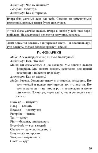 www.gdzbest.ru
79
Александр: Что ты написал?
Роберт: Посмотри.
Александр: Как интересно.
Вчера был удачный день для тебя. Сегодня ты замечательно
проводишь время, а завтра будет еще лучше.
У тебя была удачная неделя. Вчера в школе у тебя был хоро-
ший день. На следующей неделе ты получишь подарок.
Этим летом ты поедешь в интересное место. Ты посетишь дру-
гую планету. Желаю хорошо провести время!
IV. ФОНАРИКИ
Майк: Александр, слышал ли ты о Халлоуине?
Александр: Нет. Что это?
Майк: Он отмечается 31-го октября. Мы обычно делаем
фонарики. Мы можем сделать несколько для нашей
вечеринки и повесить их в саду.
Александр: Как их делать?
Майк: Берешь большую тыкву и отрезаешь верхушку. По-
том ложкой и ножом вычищаешь то, что внутри. По-
том вырезаешь глаза, нос и рот и вставляешь в фона-
рик свечу. Посмотри, через глаза, нос и рот виден свет
свечи.
Blow up — надувать
Hang — вешать
Because — потому что
Pumpkin — тыква
Tail — хвост
Pin — булавка, прикалывать
Everybody — все, каждый
Chance — шанс, возможность
Easy — легко, просто
Wrap — заворачивать
Circle — круг
 