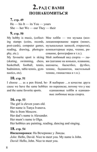 www.gdzbest.ru
8
2.РАД С ВАМИ
ПОЗНАКОМИТЬСЯ
7. стр. 49
He — his It — its You — yours
She — her We — our They — their
9. стр. 50
My hobby is music, (collect-
ing stamps (coins, records,
post-cards), computer games,
reading, drawing, photogra-
phy, etc.).
Мое хобби — это музыка (кол-
лекционирование марок (монет,
музыкальных записей, открыток),
компьютерные игры, чтение, ри-
сование, фотография и т.п.).
My favourite sport is skiing
(skating, swimming, chess,
basketball, football, tennis,
badminton, table-tennis, gym-
nastics, etc).
Мой любимый вид спорта — лы-
жи (катание на коньках, плавание,
шахматы, баскетбол, футбол,
теннис, бадминтон, настольный
теннис, гимнастика и т.п.).
10. стр. 51
I choose … as a pen friend, be-
cause we have the same hobbies
and the same favorite sports.
Я выбираю …в качестве друга
по переписке, потому что у нас
одинаковые хобби и одинако-
вые любимые виды спорта.
16. стр. 53
The girl is eleven years old.
Her name is Tanya Ivanova.
She is from Moscow.
Her dad’s name is Alexander.
Her mum’s name is Olga.
Her hobbies are painting, reading, dancing and singing.
18. стр. 54
Инсценировка: На Вечеринке у Линды.
John: Hello, David. Nice to meet you. My name is John.
David: Hello, John. Nice to meet you.
 