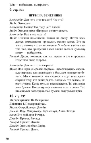 www.gdzbest.ru
80
Win — побеждать, выигрывать
9. стр. 293
ИГРЫ НА ВЕЧЕРИНКЕ
Александр: Для чего этот плакат? Что это?
Майк: Это ослик.
Александр: Ослик? Но где у него хвост?
Майк: Это для игры «Приколи ослику хвост».
Александр: Как в нее играть?
Майк: Сначала помещаешь плакат на стену. Потом всем
дается возможность приколоть ослику хвост. Это не
легко, потому что ты не видишь. У тебя на глазах пла-
ток. Тот, кто прикрепит хвост ближе всего к нужному
месту — победитель.
Ричард: Джон, помнишь, как мы играли в это в прошлом
году? Это было здорово.
Александр: Для чего этот сверток?
Майк: Для игры «Передай сверток». Заворачиваешь малень-
кую игрушку или шоколадку в большое количество бу-
маги. Мы становимся или садимся в круг и передаем
сверток тому, кто сидит рядом. Когда мы это делаем, иг-
рает музыка. Когда музыка прекращается. Ты снимаешь
лист бумаги. Потом музыка начинает играть снова. Тот,
кто снимает последний слой бумаги, выигрывает приз.
10. стр. 295
Инсценировка: На Вечеринке.
Действие I. Поздоровайтесь.
Мама: Открой дверь, Джейн.
Джейн: Иду. Минуточку. Здравствуй, Анна. Заходи.
Анна: Это мой друг Ричард.
Джейн: Привет, Ричард.
Ричард: Привет, Джейн.
Джейн: Это мой брат Джон.
Ричард: Привет, Джон.
 
