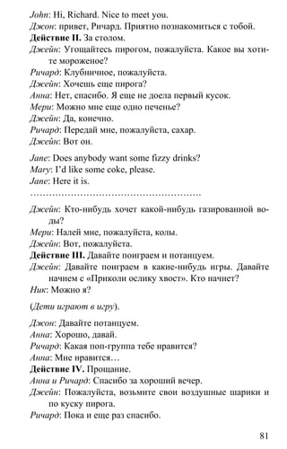 www.gdzbest.ru
81
John: Hi, Richard. Nice to meet you.
Джон: привет, Ричард. Приятно познакомиться с тобой.
Действие II. За столом.
Джейн: Угощайтесь пирогом, пожалуйста. Какое вы хоти-
те мороженое?
Ричард: Клубничное, пожалуйста.
Джейн: Хочешь еще пирога?
Анна: Нет, спасибо. Я еще не доела первый кусок.
Мери: Можно мне еще одно печенье?
Джейн: Да, конечно.
Ричард: Передай мне, пожалуйста, сахар.
Джейн: Вот он.
Jane: Does anybody want some fizzy drinks?
Mary: I’d like some coke, please.
Jane: Here it is.
……………………………………………….
Джейн: Кто-нибудь хочет какой-нибудь газированной во-
ды?
Мери: Налей мне, пожалуйста, колы.
Джейн: Вот, пожалуйста.
Действие III. Давайте поиграем и потанцуем.
Джейн: Давайте поиграем в какие-нибудь игры. Давайте
начнем с «Приколи ослику хвост». Кто начнет?
Ник: Можно я?
(Дети играют в игру).
Джон: Давайте потанцуем.
Анна: Хорошо, давай.
Ричард: Какая поп-группа тебе нравится?
Анна: Мне нравится…
Действие IV. Прощание.
Анна и Ричард: Спасибо за хороший вечер.
Джейн: Пожалуйста, возьмите свои воздушные шарики и
по куску пирога.
Ричард: Пока и еще раз спасибо.
 