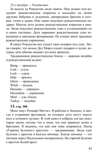 www.gdzbest.ru
83
25-е декабря — Рождество
За недели до Рождества люди заняты. Они делают или по-
купают рождественские открытки и посылают их своим
друзьям, бабушка и дедушкам, двоюродным братьям и сест-
рам, тетям и дядям. Они также покупают рождественские по-
дарки. Многие дети делают рождественские открытки в шко-
ле. Люди покупают рождественские елки и устанавливают их
в своих гостиных. Дети украшают рождественские елки иг-
рушками и цветными фонариками. На улицах висят красивые
рождественские украшения.
В канун Рождества все кладут свои подарки под елку. Лю-
ди говорят, что ночью Дед Мороз кладет подарки в чулки, ко-
торые дети обычно вешают на своих кроватях.
Традиционное рождественское блюдо — жареная индейка
и рождественский пудинг.
Bring — приносить
Coal — уголь
Luck — удача
Hide — прятать
Ghost — привидение
Witch — ведьма
Decorate — украшать
Decoration — украшение
Meal — еда, блюдо
Turkey — индейка
13. стр. 300
Меня зовут Розмари Митчел. Я работаю в Лондоне, и ино-
гда я устраиваю фестивали, на которых дети могут вместе
петь и сочинять музыку. В этой книге я собрала для вас неко-
торые песни, потому что я знаю, что они нравятся детям в
Британии. Я надеюсь, что вам они тоже понравятся. Песня
«Горячие булочки-с крестом» — традиционная. Люди едят
булочки с крестом в Благую пятницу. Благая пятница — это
пятница перед Пасхальным воскресеньем. На горячей булочке
с крестом белый крест.
 