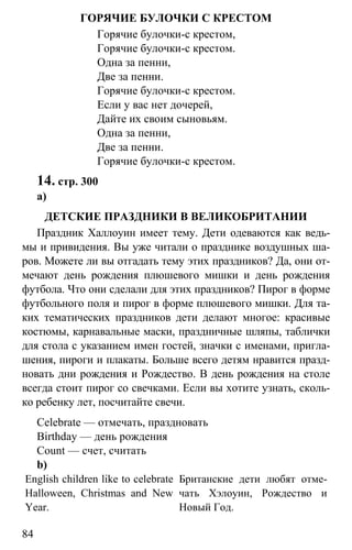 www.gdzbest.ru
84
ГОРЯЧИЕ БУЛОЧКИ С КРЕСТОМ
Горячие булочки-с крестом,
Горячие булочки-с крестом.
Одна за пенни,
Две за пенни.
Горячие булочки-с крестом.
Если у вас нет дочерей,
Дайте их своим сыновьям.
Одна за пенни,
Две за пенни.
Горячие булочки-с крестом.
14. стр. 300
а)
ДЕТСКИЕ ПРАЗДНИКИ В ВЕЛИКОБРИТАНИИ
Праздник Халлоуин имеет тему. Дети одеваются как ведь-
мы и привидения. Вы уже читали о празднике воздушных ша-
ров. Можете ли вы отгадать тему этих праздников? Да, они от-
мечают день рождения плюшевого мишки и день рождения
футбола. Что они сделали для этих праздников? Пирог в форме
футбольного поля и пирог в форме плюшевого мишки. Для та-
ких тематических праздников дети делают многое: красивые
костюмы, карнавальные маски, праздничные шляпы, таблички
для стола с указанием имен гостей, значки с именами, пригла-
шения, пироги и плакаты. Больше всего детям нравится празд-
новать дни рождения и Рождество. В день рождения на столе
всегда стоит пирог со свечками. Если вы хотите узнать, сколь-
ко ребенку лет, посчитайте свечи.
Celebrate — отмечать, праздновать
Birthday — день рождения
Count — счет, считать
b)
English children like to celebrate
Halloween, Christmas and New
Year.
Британские дети любят отме-
чать Хэлоуин, Рождество и
Новый Год.
 
