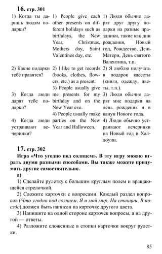 www.gdzbest.ru
85
16. стр. 301
1) Когда ты да-
ришь людям по-
дарки?
2) Какие подарки
тебе нравятся?
3) Когда люди
дарят тебе по-
дарки?
4) Когда люди
устраивают ве-
черинки?
1) People give each
other presents on dif-
ferent holidays such as
birthdays, the New
Year, Christmas,
Mothers day, Saint
Valentines day, etc.
2) I like to get records
(books, clothes, flow-
ers, etc.) as a present.
3) People usually give
me presents for my
birthday and on the
New Year eve.
4) People usually make
parties on the New
Year and Halloween.
1) Люди обычно да-
рят друг другу по-
дарки на разные пра-
здники, такие как дни
рождения, Новый
год, Рождество, День
Матери, День святого
Валентина, т.п.
2) Я люблю получать
в подарок кассеты
(книги, одежду, цве-
ты, т.п.).
3) Люди обычно да-
рят мне подарки на
день рождения и в
канун Нового года.
4) Люди обычно уст-
раивают вечеринки
на Новый год и Хал-
лоуин.
17. стр. 302
Игра «Что угодно под солнцем». В эту игру можно иг-
рать двумя разными способами. Вы также можете приду-
мать другие самостоятельно.
a)
1) Сделайте рулетку с большим круглым полем и вращаю-
щейся стрелочкой.
2) Сложите карточки с вопросами. Каждый раздел вопро-
сов (Что угодно под солнцем, Я и мой мир, На станции, В по-
езде) должен быть написан на карточке другого цвета.
3) Напишите на одной стороне карточек вопросы, а на дру-
гой — ответы.
4) Разложите сложенные в стопки карточки вокруг рулет-
ки.
 