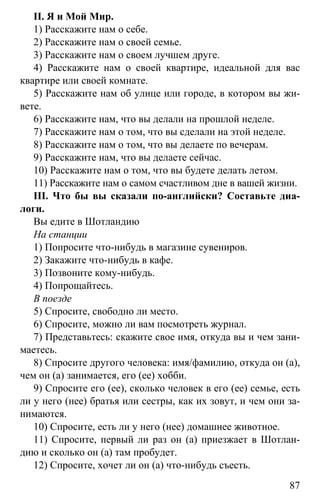 www.gdzbest.ru
87
II. Я и Мой Мир.
1) Расскажите нам о себе.
2) Расскажите нам о своей семье.
3) Расскажите нам о своем лучшем друге.
4) Расскажите нам о своей квартире, идеальной для вас
квартире или своей комнате.
5) Расскажите нам об улице или городе, в котором вы жи-
вете.
6) Расскажите нам, что вы делали на прошлой неделе.
7) Расскажите нам о том, что вы сделали на этой неделе.
8) Расскажите нам о том, что вы делаете по вечерам.
9) Расскажите нам, что вы делаете сейчас.
10) Расскажите нам о том, что вы будете делать летом.
11) Расскажите нам о самом счастливом дне в вашей жизни.
III. Что бы вы сказали по-английски? Составьте диа-
логи.
Вы едите в Шотландию
На станции
1) Попросите что-нибудь в магазине сувениров.
2) Закажите что-нибудь в кафе.
3) Позвоните кому-нибудь.
4) Попрощайтесь.
В поезде
5) Спросите, свободно ли место.
6) Спросите, можно ли вам посмотреть журнал.
7) Представьтесь: скажите свое имя, откуда вы и чем зани-
маетесь.
8) Спросите другого человека: имя/фамилию, откуда он (а),
чем он (а) занимается, его (ее) хобби.
9) Спросите его (ее), сколько человек в его (ее) семье, есть
ли у него (нее) братья или сестры, как их зовут, и чем они за-
нимаются.
10) Спросите, есть ли у него (нее) домашнее животное.
11) Спросите, первый ли раз он (а) приезжает в Шотлан-
дию и сколько он (а) там пробудет.
12) Спросите, хочет ли он (а) что-нибудь съесть.
 