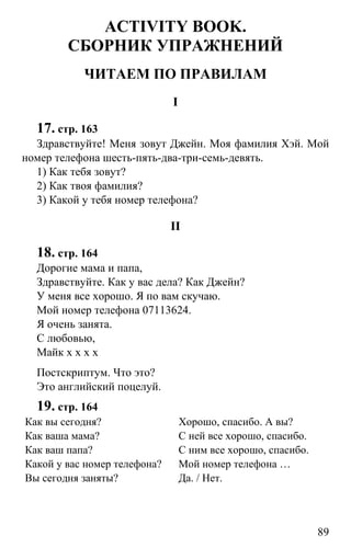 www.gdzbest.ru
89
ACTIVITY BOOK.
СБОРНИК УПРАЖНЕНИЙ
ЧИТАЕМ ПО ПРАВИЛАМ
I
17. стр. 163
Здравствуйте! Меня зовут Джейн. Моя фамилия Хэй. Мой
номер телефона шесть-пять-два-три-семь-девять.
1) Как тебя зовут?
2) Как твоя фамилия?
3) Какой у тебя номер телефона?
II
18. стр. 164
Дорогие мама и папа,
Здравствуйте. Как у вас дела? Как Джейн?
У меня все хорошо. Я по вам скучаю.
Мой номер телефона 07113624.
Я очень занята.
С любовью,
Майк х х х х
Постскриптум. Что это?
Это английский поцелуй.
19. стр. 164
Как вы сегодня? Хорошо, спасибо. А вы?
Как ваша мама? С ней все хорошо, спасибо.
Как ваш папа? С ним все хорошо, спасибо.
Какой у вас номер телефона? Мой номер телефона …
Вы сегодня заняты? Да. / Нет.
 