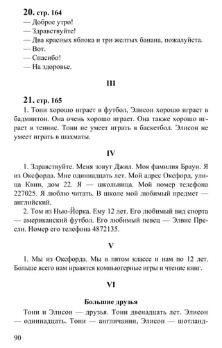 www.gdzbest.ru
90
20. стр. 164
— Доброе утро!
— Здравствуйте!
— Два красных яблока и три желтых банана, пожалуйста.
— Вот.
— Спасибо!
— На здоровье.
III
21. стр. 165
1. Тони хорошо играет в футбол, Элисон хорошо играет в
бадминтон. Она очень хорошо играет. Она также хорошо иг-
рает в теннис. Тони не умеет играть в баскетбол. Элисон не
умеет играть в шахматы.
IV
1. Здравствуйте. Меня зовут Джил. Моя фамилия Браун. Я
из Оксфорда. Мне одиннадцать лет. Мой адрес Оксфорд, ули-
ца Квин, дом 22. Я — школьница. Мой номер телефона
227025. Я люблю читать. В школе мой любимый предмет —
английский.
2. Том из Нью-Йорка. Ему 12 лет. Его любимый вид спорта
— американский футбол. Его любимый певец — Элвис Пре-
сли. Номер его телефона 4872135.
V
1. Мы из Оксфорда. Мы в пятом классе и нам по 12 лет.
Больше всего нам нравятся компьютерные игры и чтение книг.
VI
Большие друзья
Тони и Элисон — друзья. Тони двенадцать лет. Элисон
— одиннадцать. Тони — англичанин, Элисон — шотланд-
 