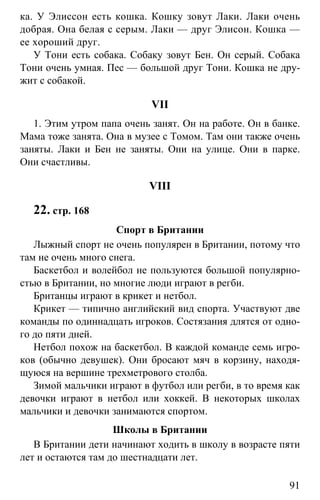 www.gdzbest.ru
91
ка. У Элиссон есть кошка. Кошку зовут Лаки. Лаки очень
добрая. Она белая с серым. Лаки — друг Элисон. Кошка —
ее хороший друг.
У Тони есть собака. Собаку зовут Бен. Он серый. Собака
Тони очень умная. Пес — большой друг Тони. Кошка не дру-
жит с собакой.
VII
1. Этим утром папа очень занят. Он на работе. Он в банке.
Мама тоже занята. Она в музее с Томом. Там они также очень
заняты. Лаки и Бен не заняты. Они на улице. Они в парке.
Они счастливы.
VIII
22. стр. 168
Спорт в Британии
Лыжный спорт не очень популярен в Британии, потому что
там не очень много снега.
Баскетбол и волейбол не пользуются большой популярно-
стью в Британии, но многие люди играют в регби.
Британцы играют в крикет и нетбол.
Крикет — типично английский вид спорта. Участвуют две
команды по одиннадцать игроков. Состязания длятся от одно-
го до пяти дней.
Нетбол похож на баскетбол. В каждой команде семь игро-
ков (обычно девушек). Они бросают мяч в корзину, находя-
щуюся на вершине трехметрового столба.
Зимой мальчики играют в футбол или регби, в то время как
девочки играют в нетбол или хоккей. В некоторых школах
мальчики и девочки занимаются спортом.
Школы в Британии
В Британии дети начинают ходить в школу в возрасте пяти
лет и остаются там до шестнадцати лет.
 