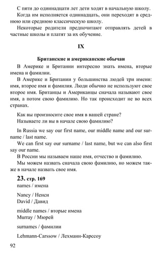 www.gdzbest.ru
92
С пяти до одиннадцати лет дети ходят в начальную школу.
Когда им исполняется одиннадцать, они переходят в сред-
нюю или среднюю классическую школу.
Некоторые родители предпочитают отправлять детей в
частные школы и платят за их обучение.
IX
Британские и американские обычаи
В Америке и Британии интересно знать имена, вторые
имена и фамилии.
В Америке и Британии у большинства людей три имени:
имя, второе имя и фамилия. Люди обычно не используют свое
второе имя. Британцы и Американцы сначала называют свое
имя, а потом свою фамилию. Но так происходит не во всех
странах.
Как вы произносите свое имя в вашей стране?
Называете ли вы в начале свою фамилию?
In Russia we say our first name, our middle name and our sur-
name / last name.
We can first say our surname / last name, but we can also first
say our name.
В России мы называем наше имя, отчество и фамилию.
Мы можем назвать сначала свою фамилию, но можем так-
же в начале назвать свое имя.
23. стр. 169
names / имена
Nancy / Ненси
David / Давид
middle names / вторые имена
Murray / Мюрей
surnames / фамилии
Lehmann-Carssow / Лехманн-Карссоу
 