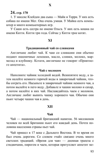 www.gdzbest.ru
93
X
24. стр. 170
1. У миссис Клейдон два сына — Майк и Терри. У них есть
собака по имени Мег. Она очень умная. У Майка есть компь-
ютер и много компьютерных игр.
У Саши есть сестра по имени Ольга. У них есть кошка по
имени Китти. Китти три года. Сейчас у Китти трое котят.
XI
Традиционный чай со сливками
Англичане любят чай. К чаю со сливками они обычно
подают пшеничные лепешки, масло, сливки, молоко, мар-
мелад и клубнику. Кстати, англичане не говорят «Приятно-
го аппетита».
Чай с молоком
Наполните чайник холодной водой. Вскипятите воду, а за-
тем налейте немного горячей воды в заварочный чайник, что-
бы согреть его. Насыпьте в заварочный чайник немного чая, а
потом вылейте в пего воду. Добавьте в чашки молоко и сахар,
а потом налейте в них чай. Наслаждайтесь чаем с молоком.
Англичане любят выпить чашку хорошего чая. Обычно они
пьют четыре чашки чая в день.
XII
Чай
Чай — национальный британский напиток. 56 миллионов
человек по всей Британии пьют его каждый день. Почти по-
ловина населения страны пьет чай.
Чай пришел в 17 веке с Дальнего Востока. В то время он
был очень дорогим. Со словом «чай» связано очень много
светских традиций. «Время для чая» — дневная трапеза с
сэндвичами, пирогом и чаем, которая притупляет аппетит ме-
 