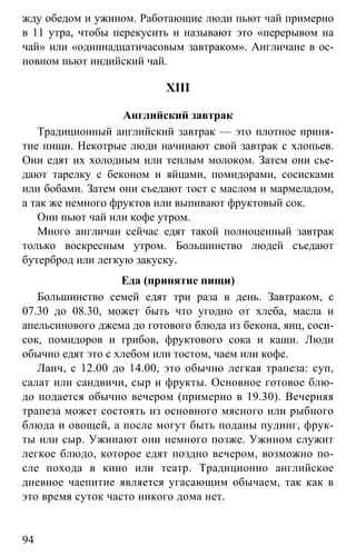 www.gdzbest.ru
94
жду обедом и ужином. Работающие люди пьют чай примерно
в 11 утра, чтобы перекусить и называют это «перерывом на
чай» или «одиннадцатичасовым завтраком». Англичане в ос-
новном пьют индийский чай.
XIII
Английский завтрак
Традиционный английский завтрак — это плотное приня-
тие пищи. Некотрые люди начинают свой завтрак с хлопьев.
Они едят их холодным или теплым молоком. Затем они сье-
дают тарелку с беконом и яйцами, помидорами, сосисками
или бобами. Затем они съедают тост с маслом и мармеладом,
а так же немного фруктов или выпивают фруктовый сок.
Они пьют чай или кофе утром.
Много англичан сейчас едят такой полноценный завтрак
только воскресным утром. Большинство людей съедают
бутерброд или легкую закуску.
Еда (принятие пищи)
Большинство семей едят три раза в день. Завтраком, с
07.30 до 08.30, может быть что угодно от хлеба, масла и
апельсинового джема до готового блюда из бекона, яиц, соси-
сок, помидоров и грибов, фруктового сока и каши. Люди
обычно едят это с хлебом или тостом, чаем или кофе.
Ланч, с 12.00 до 14.00, это обычно легкая трапеза: суп,
салат или сандвичи, сыр и фрукты. Основное готовое блю-
до подается обычно вечером (примерно в 19.30). Вечерняя
трапеза может состоять из основного мясного или рыбного
блюда и овощей, а после могут быть поданы пудинг, фрук-
ты или сыр. Ужинают они немного позже. Ужином служит
легкое блюдо, которое едят поздно вечером, возможно по-
сле похода в кино или театр. Традиционно английское
дневное чаепитие является угасающим обычаем, так как в
это время суток часто никого дома нет.
 
