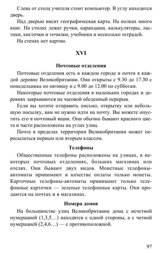 www.gdzbest.ru
97
Слева от стола учителя стоит компьютер. В углу находится
дверь.
Над дверью висит географическая карта. На полках много
книг. На столах лежат ручки, карандаши, калькуляторы, лас-
тики, кисточки и точилки, учебники и несколько тетрадей.
На стенах нет картин.
XVI
Почтовые отделения
Почтовые отделения есть в каждом городе и почти в каж-
дой деревне Великобритании. Они открыты с 9.30 до 17.30 с
понедельника по пятницу и с 9.00 до 12.00 по субботам.
Некоторые почтовые отделения в маленьких городах и де-
ревнях закрываются на часовой обеденный перерыв.
Если вы хотите отправить письмо, открытку или неболь-
шую посылку, вам не нужно идти на почту. Вы можете опус-
тить его в почтовый ящик. Они обычно бывают красного цве-
та и часто расположены на углах улиц.
Почта в пределах территории Великобритании может пе-
ресылаться первым или вторым классом.
Телефоны
Общественные телефоны расположены на улицах, в не-
которых почтовых отделениях, больших магазинах или
отелях. Они бывают двух видов. Монетные телефоны-
автоматы принимают в качестве оплаты только монеты.
Карточные телефоны-автоматы принимают только теле-
фонные карточки — зеленые телефонные карты. Они про-
даются на почтах и в магазинах.
Номера домов
На большинстве улиц Великобритании дома с нечетной
нумерацией (1,3,5…) находятся с одной стороны, а с четной
нумерацией (2,4,6…) — с противоположной.
 