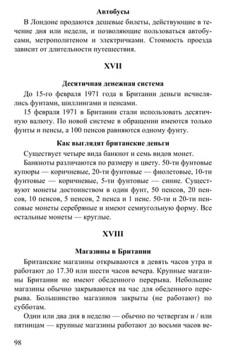 www.gdzbest.ru
98
Автобусы
В Лондоне продаются дешевые билеты, действующие в те-
чение дня или недели, и позволяющие пользоваться автобу-
сами, метрополитеном и электричками. Стоимость проезда
зависит от длительности путешествия.
XVII
Десятичная денежная система
До 15-го февраля 1971 года в Британии деньги исчисля-
лись фунтами, шиллингами и пенсами.
15 февраля 1971 в Британии стали использовать десятич-
ную валюту. По новой системе в обращении имеются только
фунты и пенсы, а 100 пенсов равняются одному фунту.
Как выглядят британские деньги
Существует четыре вида банкнот и семь видов монет.
Банкноты различаются по размеру и цвету. 50-ти фунтовые
купюры — коричневые, 20-ти фунтовые — фиолетовые, 10-ти
фунтовые — коричневые, 5-ти фунтовые — синие. Сущест-
вуют монеты достоинством в один фунт, 50 пенсов, 20 пен-
сов, 10 пенсов, 5 пенсов, 2 пенса и 1 пенс. 50-ти и 20-ти пен-
совые монеты серебряные и имеют семиугольную форму. Все
остальные монеты — круглые.
XVIII
Магазины в Британии
Британские магазины открываются в девять часов утра и
работают до 17.30 или шести часов вечера. Крупные магази-
ны Британии не имеют обеденного перерыва. Небольшие
магазины обычно закрываются на час для обеденного пере-
рыва. Большинство магазинов закрыты (не работают) по
субботам.
Один или два дня в неделю — обычно по четвергам и / или
пятницам — крупные магазины работают до восьми часов ве-
 