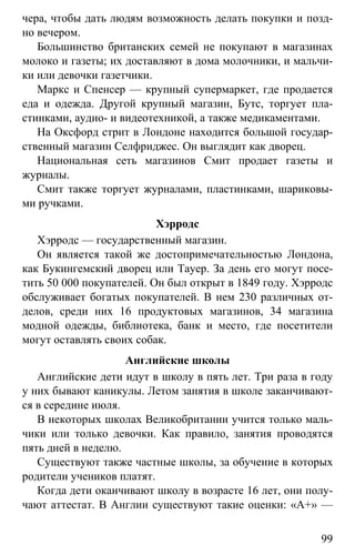 www.gdzbest.ru
99
чера, чтобы дать людям возможность делать покупки и позд-
но вечером.
Большинство британских семей не покупают в магазинах
молоко и газеты; их доставляют в дома молочники, и мальчи-
ки или девочки газетчики.
Маркс и Спенсер — крупный супермаркет, где продается
еда и одежда. Другой крупный магазин, Бутс, торгует пла-
стинками, аудио- и видеотехникой, а также медикаментами.
На Оксфорд стрит в Лондоне находится большой государ-
ственный магазин Селфриджес. Он выглядит как дворец.
Национальная сеть магазинов Смит продает газеты и
журналы.
Смит также торгует журналами, пластинками, шариковы-
ми ручками.
Хэрродс
Хэрродс — государственный магазин.
Он является такой же достопримечательностью Лондона,
как Букингемский дворец или Тауер. За день его могут посе-
тить 50 000 покупателей. Он был открыт в 1849 году. Хэрродс
обслуживает богатых покупателей. В нем 230 различных от-
делов, среди них 16 продуктовых магазинов, 34 магазина
модной одежды, библиотека, банк и место, где посетители
могут оставлять своих собак.
Английские школы
Английские дети идут в школу в пять лет. Три раза в году
у них бывают каникулы. Летом занятия в школе заканчивают-
ся в середине июля.
В некоторых школах Великобритании учится только маль-
чики или только девочки. Как правило, занятия проводятся
пять дней в неделю.
Существуют также частные школы, за обучение в которых
родители учеников платят.
Когда дети оканчивают школу в возрасте 16 лет, они полу-
чают аттестат. В Англии существуют такие оценки: «А+» —
 
