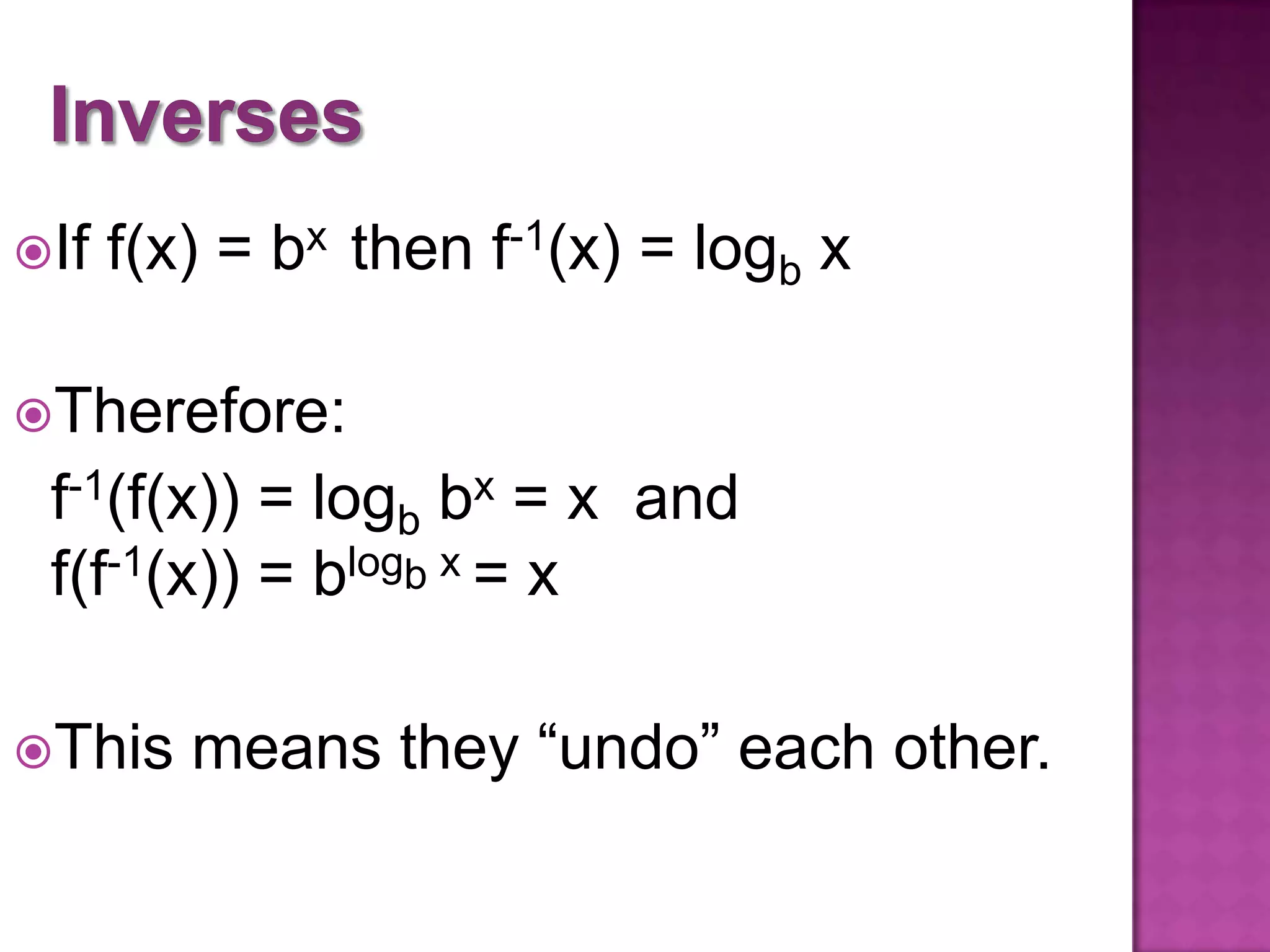 If
f(x) = bx then f-1(x) = logb x
Therefore:
f-1(f(x)) = logb bx = x and
f(f-1(x)) = blogb x = x
This
means they “undo” each other.