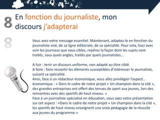 En fonction du journaliste, mon
8   discours j’adapterai
         Vous avez votre message essentiel. Maintenant, adaptez-le en fonction du
         journaliste visé, de sa ligne éditoriale, de sa spécialité. Pour cela, lisez avec
         soin les journaux que vous ciblez, repérez la façon dont les sujets sont
         traités, sous quels angles, traités par quels journalistes...

         A fuir : tenir un discours uniforme, non adapté au titre ciblé.
         A faire : faire ressortir les éléments susceptibles d’intéresser le journaliste,
         suivant sa spécialité.
         Ainsi, face à un rédacteur économique, vous allez privilégier l’aspect…
         économique : « Dans le cadre de notre projet « Un champion dans la cité »,
         des grandes entreprises ont offert des tenues de sport aux jeunes, lors des
         rencontres avec des sportifs de haut niveau. »
         Face à un journaliste spécialisé en éducation, vous axez votre présentation
         sur cet aspect : «Dans le cadre de notre projet « Un champion dans la cité »,
         les sportifs de haut niveau enseignent une vraie pédagogie de la réussite
         aux jeunes du programme.»
 