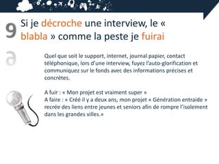 Si je décroche une interview, le «
9   blabla » comme la peste je fuirai
         Quel que soit le support, internet, journal papier, contact
         téléphonique, lors d’une interview, fuyez l’auto-glorification et
         communiquez sur le fonds avec des informations précises et
         concrètes.

         A fuir : « Mon projet est vraiment super »
         A faire : « Créé il y a deux ans, mon projet « Génération entraide »
         recrée des liens entre jeunes et seniors afin de rompre l’isolement
         dans les grandes villes.»
 