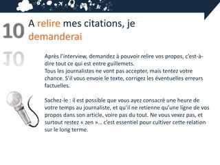 A relire mes citations, je
10   demanderai
        Après l’interview, demandez à pouvoir relire vos propos, c’est-à-
        dire tout ce qui est entre guillemets.
        Tous les journalistes ne vont pas accepter, mais tentez votre
        chance. S’il vous envoie le texte, corrigez les éventuelles erreurs
        factuelles.

        Sachez-le : il est possible que vous ayez consacré une heure de
        votre temps au journaliste, et qu’il ne retienne qu’une ligne de vos
        propos dans son article, voire pas du tout. Ne vous vexez pas, et
        surtout restez « zen »… c’est essentiel pour cultiver cette relation
        sur le long terme.
 