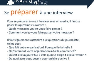 Se préparer à une interview
 Pour se préparer à une interview avec un media, il faut se
 poser les questions suivantes :
 - Quels messages voulez-vous faire passer ?
 - Comment voulez-vous faire passer votre message ?

 Il faut également s'attendre aux questions du journaliste,
 telles que :
 - Que fait votre organisation? Pourquoi le fait-elle ?
 - Où/comment votre organisation a-t-elle commencé?
 - Où est-elle aujourd’hui ? Vers quoi se dirige-t-elle à l’avenir ?
 - De quoi avez-vous besoin pour qu’elle y arrive ?
 