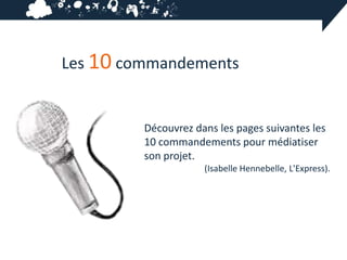 Les 10 commandements


         Découvrez dans les pages suivantes les
         10 commandements pour médiatiser
         son projet.
                     (Isabelle Hennebelle, L'Express).
 