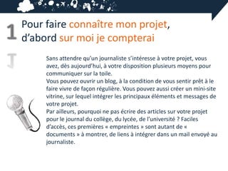 Pour faire connaître mon projet,
1   d’abord sur moi je compterai
         Sans attendre qu’un journaliste s’intéresse à votre projet, vous
         avez, dès aujourd’hui, à votre disposition plusieurs moyens pour
         communiquer sur la toile.
         Vous pouvez ouvrir un blog, à la condition de vous sentir prêt à le
         faire vivre de façon régulière. Vous pouvez aussi créer un mini-site
         vitrine, sur lequel intégrer les principaux éléments et messages de
         votre projet.
         Par ailleurs, pourquoi ne pas écrire des articles sur votre projet
         pour le journal du collège, du lycée, de l’université ? Faciles
         d’accès, ces premières « empreintes » sont autant de «
         documents » à montrer, de liens à intégrer dans un mail envoyé au
         journaliste.
 