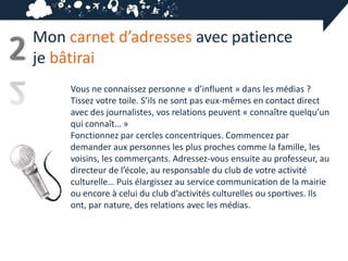 Mon carnet d’adresses avec patience
2   je bâtirai
         Vous ne connaissez personne « d’influent » dans les médias ?
         Tissez votre toile. S’ils ne sont pas eux-mêmes en contact direct
         avec des journalistes, vos relations peuvent « connaître quelqu’un
         qui connaît… »
         Fonctionnez par cercles concentriques. Commencez par
         demander aux personnes les plus proches comme la famille, les
         voisins, les commerçants. Adressez-vous ensuite au professeur, au
         directeur de l’école, au responsable du club de votre activité
         culturelle… Puis élargissez au service communication de la mairie
         ou encore à celui du club d’activités culturelles ou sportives. Ils
         ont, par nature, des relations avec les médias.
 