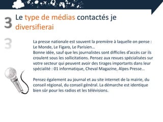 Le type de médias contactés je
3   diversifierai
         La presse nationale est souvent la première à laquelle on pense :
         Le Monde, Le Figaro, Le Parisien…
         Bonne idée, sauf que les journalistes sont difficiles d’accès car ils
         croulent sous les sollicitations. Pensez aux revues spécialisées sur
         votre secteur qui peuvent avoir des tirages importants dans leur
         spécialité : 01 informatique, Cheval Magazine, Alpes Presse…

         Pensez également au journal et au site internet de la mairie, du
         conseil régional, du conseil général. La démarche est identique
         bien sûr pour les radios et les télévisions.
 