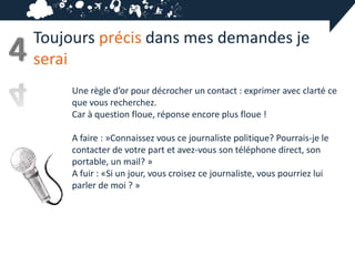 Toujours précis dans mes demandes je
4   serai
         Une règle d’or pour décrocher un contact : exprimer avec clarté ce
         que vous recherchez.
         Car à question floue, réponse encore plus floue !

         A faire : »Connaissez vous ce journaliste politique? Pourrais-je le
         contacter de votre part et avez-vous son téléphone direct, son
         portable, un mail? »
         A fuir : «Si un jour, vous croisez ce journaliste, vous pourriez lui
         parler de moi ? »
 