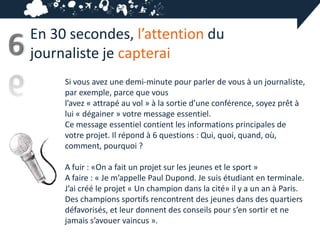 En 30 secondes, l’attention du
6   journaliste je capterai
         Si vous avez une demi-minute pour parler de vous à un journaliste,
         par exemple, parce que vous
         l’avez « attrapé au vol » à la sortie d’une conférence, soyez prêt à
         lui « dégainer » votre message essentiel.
         Ce message essentiel contient les informations principales de
         votre projet. Il répond à 6 questions : Qui, quoi, quand, où,
         comment, pourquoi ?

         A fuir : «On a fait un projet sur les jeunes et le sport »
         A faire : « Je m’appelle Paul Dupond. Je suis étudiant en terminale.
         J’ai créé le projet « Un champion dans la cité» il y a un an à Paris.
         Des champions sportifs rencontrent des jeunes dans des quartiers
         défavorisés, et leur donnent des conseils pour s’en sortir et ne
         jamais s’avouer vaincus ».
 