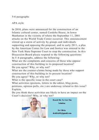 5-6 paragraphs
APA style
In 2010, plans were announced for the construction of an
Islamic cultural center, named Cordoba House, in lower
Manhattan in the vicinity of where the September 11, 2001
attacks on the World Trade Center occurred. This announcement
stirred up a storm of activity by groups and individuals
supporting and opposing the proposal, and in early 2011, a plea
by the American Center for Law and Justice was entered in the
New York State Supreme Court to stop the construction. In this
Discussion Board please respond to the following questions:
In 5–6 paragraphs, address the following:
What are the complaints and concerns of those who oppose
construction of this building in its proposed location?
Do you agree? Why, or why not?
What are the counter-claims being made by those who support
construction of this building in its present location?
Do you agree? Why, or why not?
What is the specific issue in the court case?
What activities (protests, letters to the editor, blog posts,
petitions, opinion polls, etc.) are underway related to this issue?
Explain.
Do you think these activities are likely to have an impact on the
Court’s decision? Why, or why not?
 