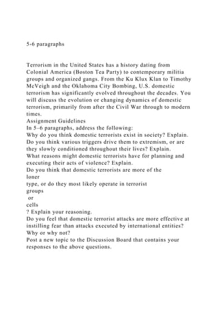 5-6 paragraphs
Terrorism in the United States has a history dating from
Colonial America (Boston Tea Party) to contemporary militia
groups and organized gangs. From the Ku Klux Klan to Timothy
McVeigh and the Oklahoma City Bombing, U.S. domestic
terrorism has significantly evolved throughout the decades. You
will discuss the evolution or changing dynamics of domestic
terrorism, primarily from after the Civil War through to modern
times.
Assignment Guidelines
In 5–6 paragraphs, address the following:
Why do you think domestic terrorists exist in society? Explain.
Do you think various triggers drive them to extremism, or are
they slowly conditioned throughout their lives? Explain.
What reasons might domestic terrorists have for planning and
executing their acts of violence? Explain.
Do you think that domestic terrorists are more of the
loner
type, or do they most likely operate in terrorist
groups
or
cells
? Explain your reasoning.
Do you feel that domestic terrorist attacks are more effective at
instilling fear than attacks executed by international entities?
Why or why not?
Post a new topic to the Discussion Board that contains your
responses to the above questions.
 