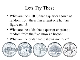 Lets Try These
• What are the ODDS that a quarter shown at
random from these has a least one human
figure on it?
• What are the odds that a quarter chosen at
random from the five shows a horse?
• What are the odds that it shows no horse?
 