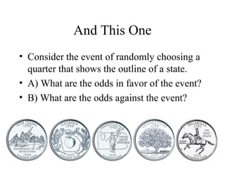 And This One
• Consider the event of randomly choosing a
quarter that shows the outline of a state.
• A) What are the odds in favor of the event?
• B) What are the odds against the event?
 