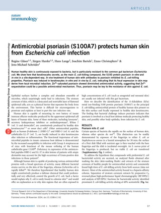 © 2005 Nature Publishing Group http://www.nature.com/natureimmunology                                                                                                                                                     ARTICLES




                                                                        Antimicrobial psoriasin (S100A7) protects human skin
                                                                        from Escherichia coli infection
                                                                        Regine Glaser1,3, Jurgen Harder1,3, Hans Lange2, Joachim Bartels1, Enno Christophers1 &
                                                                                 ¨         ¨
                                                                        Jens-Michael Schroder1
                                                                                           ¨

                                                                        Human healthy skin is continuously exposed to bacteria, but is particularly resistant to the common gut bacterium Escherichia
                                                                        coli. We show here that keratinocytes secrete, as the main E. coli–killing compound, the S100 protein psoriasin in vitro and
                                                                        in vivo in a site-dependent way. In vivo treatment of human skin with antibodies to psoriasin inhibited its E. coli–killing
                                                                        properties. Psoriasin was induced in keratinocytes in vitro and in vivo by E. coli, indicating that its focal expression in skin may
                                                                        derive from local microbial induction. Zn2+-saturated psoriasin showed diminished antimicrobial activity, suggesting that Zn2+
                                                                        sequestration could be a possible antimicrobial mechanism. Thus, psoriasin may be key to the resistance of skin against E. coli.


                                                                        Epithelial surfaces harbor a complex and abundant ensemble of                         high concentrations of E. coli (such as anogenital and neonatal skin)
                                                                        microbes, which surprisingly rarely lead to infections. The stratum                   are usually not infected with this gut bacterium.
                                                                        corneum of skin, which is a desiccated and nonviable layer of ﬂattened                   Here we describe the identiﬁcation of the 11–kilodalton (kDa)
                                                                        epidermal cells, acts as a physical barrier that separates the body from              metal ion–binding S100 protein psoriasin (S100A7) as the principal
                                                                        the environment. This barrier is difﬁcult for microorganisms to                       E. coli–killing antimicrobial protein of healthy human skin present on
                                                                        penetrate and explains at least in part the rare infection rate.                      the skin surface and focally expressed in healthy skin keratinocytes.
                                                                           Human skin is capable of mounting its own battery of innate                        The ﬁnding that bacterial challenge induces psoriasin indicates that
                                                                        immune effector molecules produced by the uppermost epidermal cell                    psoriasin is involved as a local host defense molecule protecting healthy
                                                                        layers of human skin. Some of these molecules, including lysozyme1,                   skin, and possibly other body epithelia, from infection by E. coli.
                                                                        secretory leukoprotease inhibitor or antileukoprotease2, RNase 7
                                                                        (ref. 3) and dermcidin4, are constitutively produced by healthy skin                  RESULTS
                                                                        keratinocytes1–3 or sweat duct cells4. Other antimicrobial peptides,                  Psoriasin kills E. coli
                                                                        such as human b-defensin 2 (HBD-2)5 and HBD-3 (ref. 6) and the                        Certain species of bacteria die rapidly on the surface of human skin,
                                                                        cathelicidin LL-37 (ref. 7), are locally induced in skin keratinocytes                whereas other species do not10. This distinction can be readily
                                                                        after infection or inﬂammation. The functional importance of anti-                    demonstrated by exposure of the ﬁngertips to either E. coli or
                                                                        microbial peptides in innate cutaneous host defense is demonstrated                   Staphylococcus aureus in a humid atmosphere for 30 min; the surface
                                                                        by the increased susceptibility to infection with Group A streptococcae               of a Petri dish ﬁlled with nutrient agar is then touched with the bare
                                                                        of mice with knockout of the mouse ortholog of the human                              ﬁngertips and the dish is incubated overnight. An S. aureus print of
                                                                        cathelicidin gene CAMP8. Deﬁciency in expression of the antimicro-                    the ﬁngertips is produced, but no viable E. coli are transferred
                                                                        bial peptides HBD-2 and LL-37 in skin lesions of patients with atopic                 (Supplementary Fig. 1 online).
                                                                        dermatitis may account for the high occurrence of Gram-positive skin                     To address the hypothesis that compounds with preferential E. coli
                                                                        infections in those patients9.                                                        bactericidal activity are secreted, we analyzed ﬂuids obtained after
                                                                           Although human skin is capable of producing various antimicrobial                  washing the skin (skin-washing ﬂuids) and extracts of the stratum
                                                                        proteins with a broad spectrum of activity, many different bacterial                  corneum of healthy people for antimicrobial activity and consistently
                                                                        strains survive on the skin of the ﬁngertips, whereas Escherichia coli is             found high titers of E. coli–killing activity from both sources (data not
                                                                        rapidly killed10. We therefore hypothesized that healthy human skin                   shown). Most of the antimicrobial activity bound to a heparin-afﬁnity
                                                                        might constitutively produce a defense chemical that could preferen-                  column. Separation of stratum corneum extracts by preparative C8
                                                                        tially and very effectively control the growth of E. coli. Such a factor              reversed-phase high-performance liquid chromatography (RP-HPLC)
                                                                        would explain why E. coli is rarely found to colonize skin11 and would                and analysis of RP-HPLC fractions for bactericidal activity identiﬁed
                                                                        offer an explanation as to why skin regions that are often exposed to                 prominent E. coli–killing activity eluting at 60% acetonitrile (Fig. 1a).


                                                                        1Clinical Research Unit of the Department of Dermatology, University Hospital Schleswig-Holstein, Campus Kiel, Germany. 2Institute of Biochemistry, University of Kiel,

                                                                        Germany. 3These authors contributed equally to this work. Correspondence should be addressed to J.-M.S. (jschroeder@dermatology.uni-kiel.de).
                                                                        Published online 28 November 2004; doi:10.1038/ni1142



                                                                        NATURE IMMUNOLOGY              VOLUME 6       NUMBER 1       JANUARY 2005                                                                                             57
 
