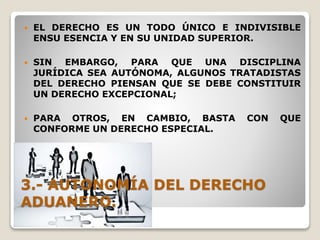 3.- AUTONOMÍA DEL DERECHO
ADUANERO.
 EL DERECHO ES UN TODO ÚNICO E INDIVISIBLE
ENSU ESENCIA Y EN SU UNIDAD SUPERIOR.
 SIN EMBARGO, PARA QUE UNA DISCIPLINA
JURÍDICA SEA AUTÓNOMA, ALGUNOS TRATADISTAS
DEL DERECHO PIENSAN QUE SE DEBE CONSTITUIR
UN DERECHO EXCEPCIONAL;
 PARA OTROS, EN CAMBIO, BASTA CON QUE
CONFORME UN DERECHO ESPECIAL.
 