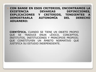  CON BANSE EN ESOS CRITERIOS, ENCONTRAMOS LA
EXISTENCIA DEVARIAS DEFINICIONES,
EXPLICACIONES Y CRITERIOS, TENDIENTES A
DEMOSTRARLA AUTONOMÍA DEL DERECHO
ADUANERO:
CIENTÍFICA. CUANDO SE TIENE UN OBJETO PROPIO
QUE SE TRADUCE ENUN LÉXICO, CONCEPTOS,
INSTITUTOS, INSTITUCIONES Y PRINCIPIOS PROPIOS;
QUE CONSTITUYEN UN ÁMBITO NORMATIVO QUE
JUSTIFICA SU ESTUDIO INDEPENDIENTE.
 
