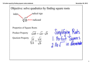 5.6 solve quad by finding square roots.notebook                   November 26, 2012



            Objective: solve quadratics by finding square roots
               index                         radical sign

                                              radicand


               Properties of Square Roots

               Product Property  

               Quotient Property  




                                                                                      1
 
