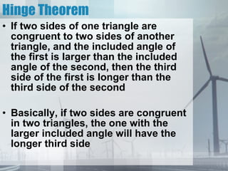 Hinge Theorem If two sides of one triangle are congruent to two sides of another triangle, and the included angle of the first is larger than the included angle of the second, then the third side of the first is longer than the third side of the second Basically, if two sides are congruent in two triangles, the one with the larger included angle will have the longer third side