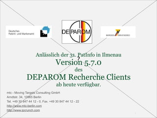 Anlässlich der 31. PatInfo in Ilmenau
                                   Version 5.7.0
                                                 des
              DEPAROM Recherche Clients
                                    ab heute verfügbar.
mtc - Moving Targets Consulting GmbH
Arndtstr. 34, 10965 Berlin
Tel. +49 30 847 44 12 - 0, Fax. +49 30 847 44 12 - 22
http://www.mtc-berlin.com
http://www.ipcrunch.com
                                                             1
 