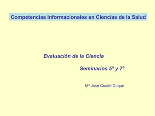 Competencias Informacionales en Ciencias de la Salud Mª José Cuadri Duque   Evaluación de la Ciencia Seminarios 5º y 7º 