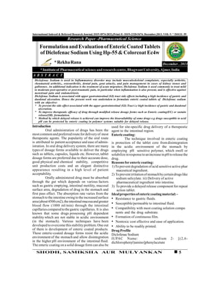 5SHODH, SAMIKSHA AUR MULYANKAN
International Indexed & Refereed Research Journal, ISSN 0974-2832,(Print) E- ISSN-2320-5474, December,2013, VOL-V * ISSUE- 59
Introduction
Oral administration of drugs has been the
mostcommonand preferred route fordeliveryof most
therapeutic agents. The popularity of the oral route
is attributed to patient acceptance and ease of admin-
istration. In oral drug delivery system, there are many
types of dosage forms available to deliver the drugs
such as tablets, capsules, liquids etc.However,tablet
dosage forms are preferred due to their accurate dose,
good physical and chemical stability, competitive
unit production costs and an elegant distinctive
appearance resulting in a high level of patient
acceptability.
Orally administered drug must be absorbed
through the gut which depends on various factors
such as gastric emptying, intestinal motility, mucosal
surface area, degradation of drug in the stomach and
first pass effect. The absorption rate varies from the
stomach to the intestine owing to theincreased surface
area(about4500cm2),theintestinalmucosaandgreater
blood flow (1000 ml/min) through the intestinal
capillariescomparedtothegastric capillaries. It is also
known that some drugs possessing pH dependent
stability which are not stable in acidic environment
(in the stomach). Various techniques have been
developed to overcomethisstabilityproblem.Oneout
of them is development of enteric coated products.
These enteric-coated dosage forms resist the acidic
environment of the stomach and allow disintegration
in the higher pH environment of the intestinal fluid.
The enteric coating on a solid dosage form can also be
Research Paper -Pharmaceutical Science
December , 2013
FormulationandEvaluationofEntericCoatedTablets
of Diclofenac SodiumUsing Hp-55 & Colorcoat Ec4w
*RekhaRana
*Instituteof Pharmaceutical scienceandresearchcentre,BhagwantUniversity,Ajmer,India
Diclofenac Sodium is used in Inflammatory disorder may include musculoskeletal complaints, especially arthritis,
rheumatoid arthritis,, osteoarthritis, dental pain, gout attacks, and pain management in cases of kidney stones and
gallstones. An additional indication is the treatment of acute migraines. Diclofenac Sodium is used commonly to treat mild
to moderate post-operative or post-traumatic pain, in particular when inflammation is also present, and is effective against
menstrual pain and endometriosis.
Diclofenac Sodium is associated with upper gastrointestinal (GI) tract side effects including a high incidence of gastric and
duodenal ulceration. Hence the present work was undertaken to formulate enteric coated tablets of Diclofenac sodium
with an objective:
* To prevent the side effect associated with the upper gastrointestinal (GI) Tract i.e high incidence of gastric and duodenal
ulceration.
* To improve therapeutic efficacy of drug through modified release dosage forms such as Enteric coating(EC) or sustain
release(SR) formulation.
* Method by which delayed release is achieved can improve the bioavailability of some drugs e.g drugs susceptible to acid
pH can be protected by enteric coating in polymer systems suitable for delayed release.
A B S T R A C T
used for site-specific drug delivery of a therapeutic
agent to the intestinal region.
Entericcoating:
The technique involved in enteric coating
is protection of the tablet core fromdisintegration
in the acidic environment of the stomach by
employing pH sensitive polymer, which swell or
solubilizeinresponsetoanincreaseinpHtoreleasethe
drug.
Reasonsforentericcoating:
1)To prevent degradation ofacid sensitive active phar
maceutical ingredient.
2) Topreventirritationofstomachbycertaindrugslike
sodium salicylate. iii) Delivery of active
pharmaceutical ingredient into intestine.
3) To provide a delayed release component for repeat
action tablet.
Idealpropertiesofentericcoatingmaterial:-
• Resistance to gastric fluids.
• Susceptible/permeable to intestinal fluid.
• Compatibility with most coating solution compo
nents and the drug substrate.
• Formation of continuous film.
• Nontoxic cost effective and ease of application.
• Ability to be readily printed.
Drug Profile
DiclofenacSodium
IUPAC Name: sodium 2- [(2,6-
dichlorophenyl)amino]phenylacetate
 