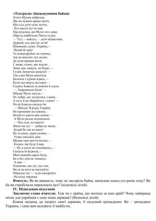 «Театрали» (інсценування байки) 
Хтось Мухам набрехав, 
Що на чужині краще жити, 
Що слід усім туди летіти, 
Хто щастя тут не мав. 
Наслухались дві Мухи того дива 
(Про се найбільше Чміль гудів). 
— Тут,— кажуть,— доля нещаслива, 
Дурний, хто досі не летів! 
Покиньмо, кумо, Україну,— 
Нехай їй хрін! 
Та помандруймо на чужину, 
Аж до веселих тих долин, 
Де доля кращая витає 
І, може, плаче, нас ждучи… 
Зими там, кажуть, не буває,— 
Гуляй, безпечно живучи! — 
Так одна Муха-цокотуха 
Базікала з кумою вдвох,— 
Коли поглянуть на горох — 
Сидить Бджола та мовчки й слуха. 
— Здоровенькі були! — 
Обидві Мухи загули.— 
От добре, що зустрілись з вами… 
А нуте й ви збирайтесь з нами! — 
На це Бджола сказала їм: 
— Шкода! Я рідну Україну 
Не проміняю на чужину, 
Нехай се щастя вам самим.— 
А Мухи разом задзижчали: 
— Ось годі, не кажіть! 
Жили ми тут — добра не знали, 
Бодай би так не жить! 
Не то пани, дурні селяни — 
Усяке шкодить нам; 
Щодня таке життя погане,— 
Колись так буде й вам. 
— Ні, я сього не сподіваюсь,— 
Сказала їм Бджола,— 
Мені шаноба скрізь була, 
Бо я без діла не тиняюсь. 
А вам — 
Однаково, що тут, що там, 
Ви ні на кого не жалкуйте; 
Обридло тут — туди мандруйте 
На втіху павукам. 
Вчитель: Як ви вважаєте, чому не застаріла байка, написана понад сто років тому? Як 
би ви спробували переконати мух? (відповіді дітей). 
ІV. Підведення підсумків 
Заключне слово вчителя: Тож чи є країна, що миліша за наш край? Чому найкраще 
місце для українців є саме наша держава? (Відповіді дітей). 
Кожна людина, це патріот своєї держави, її свідомий громадянин. Ви – громадяни 
України, і саме вам належить її майбутнє. 
 